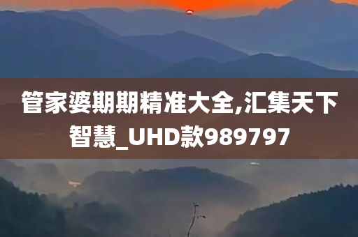 管家婆期期精准大全,汇集天下智慧_UHD款989797