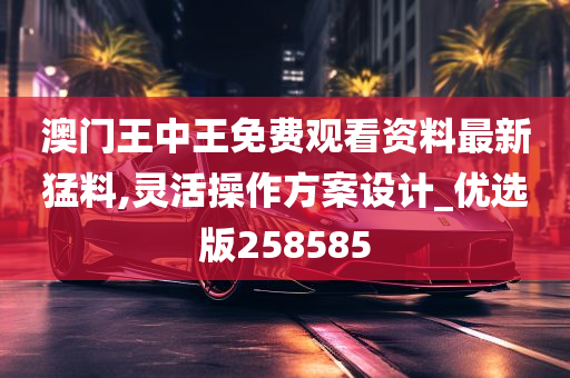 澳门王中王免费观看资料最新猛料,灵活操作方案设计_优选版258585