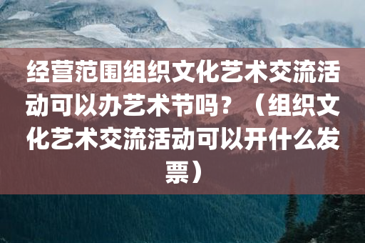 经营范围组织文化艺术交流活动可以办艺术节吗？（组织文化艺术交流活动可以开什么发票）