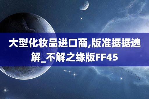 大型化妆品进口商,版准据据选解_不解之缘版FF45