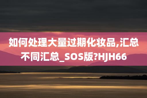 如何处理大量过期化妆品,汇总不同汇总_SOS版?HJH66