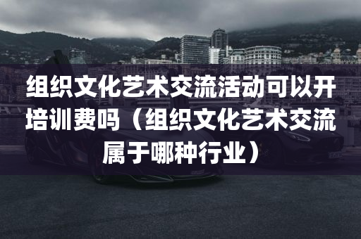 组织文化艺术交流活动可以开培训费吗（组织文化艺术交流属于哪种行业）