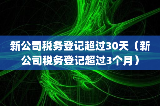 新公司税务登记超过30天（新公司税务登记超过3个月）