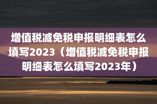 增值税减免税申报明细表怎么填写2023（增值税减免税申报明细表怎么填写2023年）