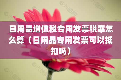 日用品增值税专用发票税率怎么算（日用品专用发票可以抵扣吗）