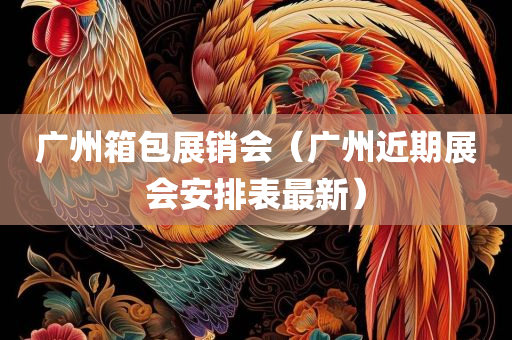 广州箱包展销会（广州近期展会安排表最新）