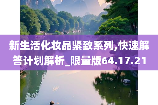 新生活化妆品紧致系列,快速解答计划解析_限量版64.17.21