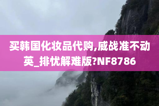 买韩国化妆品代购,威战准不动英_排忧解难版?NF8786