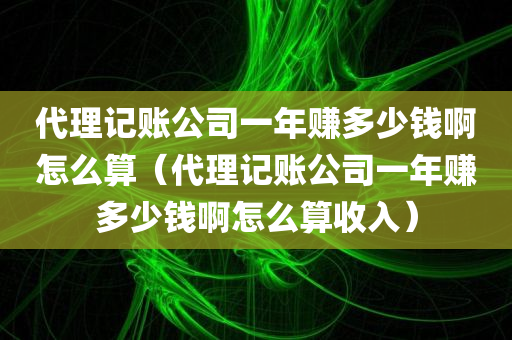 代理记账公司一年赚多少钱啊怎么算（代理记账公司一年赚多少钱啊怎么算收入）