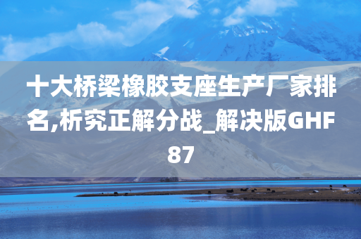 十大桥梁橡胶支座生产厂家排名,析究正解分战_解决版GHF87