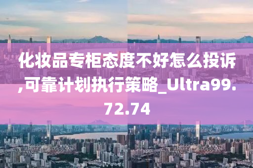 化妆品专柜态度不好怎么投诉,可靠计划执行策略_Ultra99.72.74