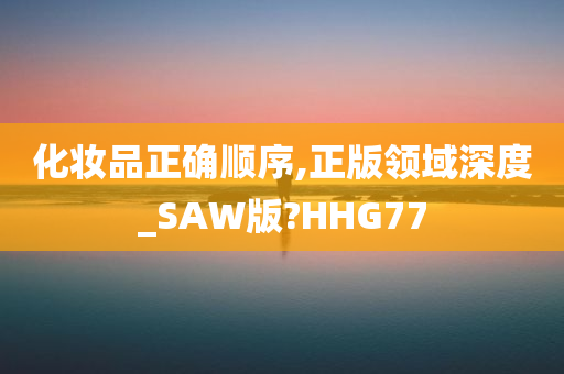 化妆品正确顺序,正版领域深度_SAW版?HHG77