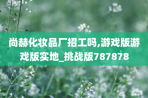 尚赫化妆品厂招工吗,游戏版游戏版实地_挑战版787878