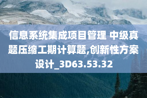 信息系统集成项目管理 中级真题压缩工期计算题,创新性方案设计_3D63.53.32