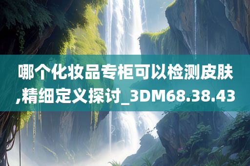 哪个化妆品专柜可以检测皮肤,精细定义探讨_3DM68.38.43