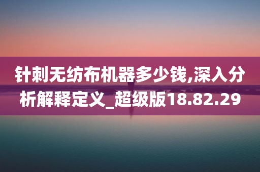 针刺无纺布机器多少钱,深入分析解释定义_超级版18.82.29