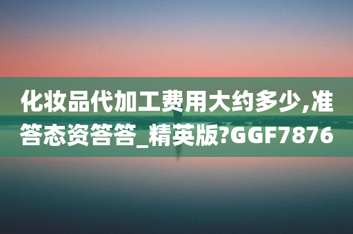 化妆品代加工费用大约多少,准答态资答答_精英版?GGF7876