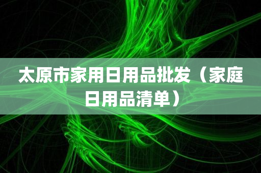 太原市家用日用品批发（家庭日用品清单）