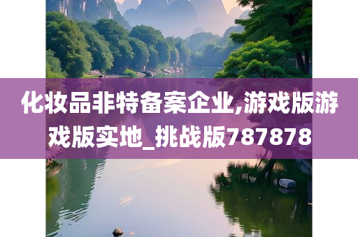 化妆品非特备案企业,游戏版游戏版实地_挑战版787878