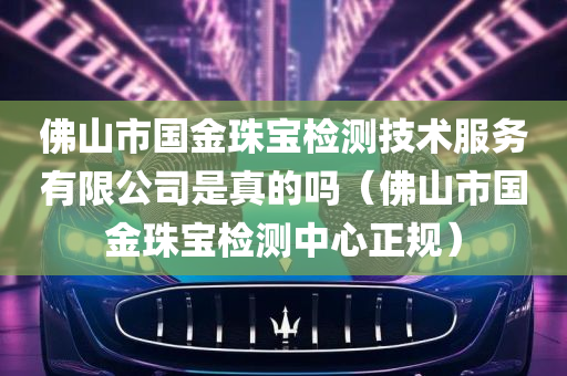 佛山市国金珠宝检测技术服务有限公司是真的吗（佛山市国金珠宝检测中心正规）