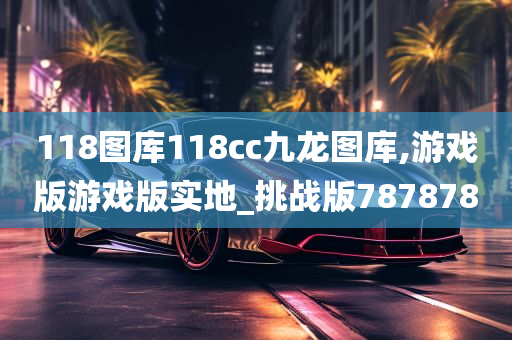 118图库118cc九龙图库,游戏版游戏版实地_挑战版787878