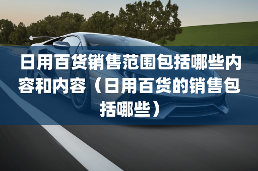 日用百货销售范围包括哪些内容和内容（日用百货的销售包括哪些）