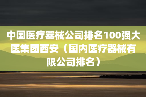 中国医疗器械公司排名100强大医集团西安（国内医疗器械有限公司排名）