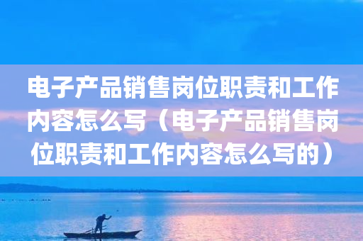 电子产品销售岗位职责和工作内容怎么写（电子产品销售岗位职责和工作内容怎么写的）