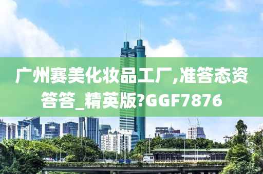 广州赛美化妆品工厂,准答态资答答_精英版?GGF7876