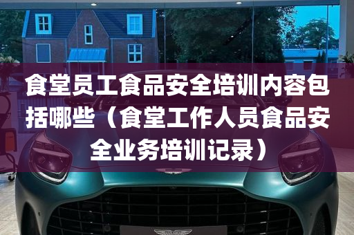 食堂员工食品安全培训内容包括哪些（食堂工作人员食品安全业务培训记录）