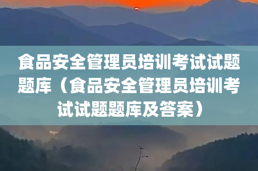 食品安全管理员培训考试试题题库（食品安全管理员培训考试试题题库及答案）