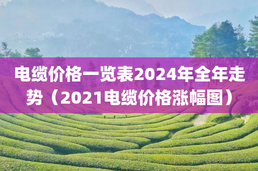 电缆价格一览表2024年全年走势（2021电缆价格涨幅图）