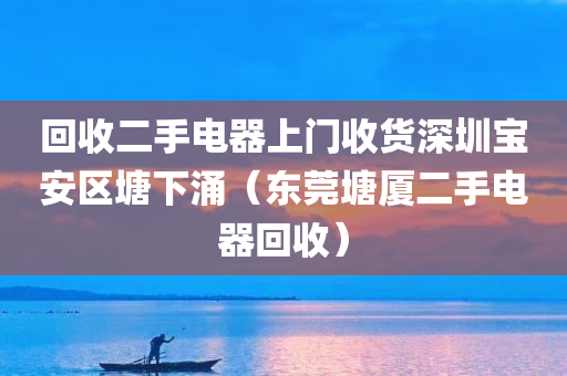 回收二手电器上门收货深圳宝安区塘下涌（东莞塘厦二手电器回收）