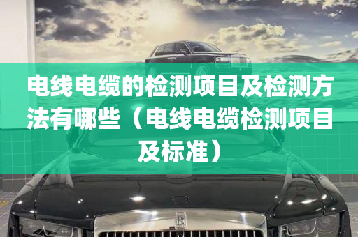 电线电缆的检测项目及检测方法有哪些（电线电缆检测项目及标准）