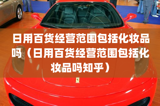 日用百货经营范围包括化妆品吗（日用百货经营范围包括化妆品吗知乎）