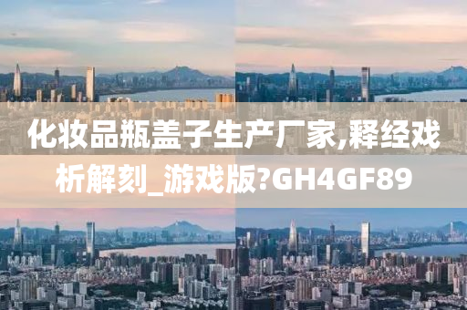 化妆品瓶盖子生产厂家,释经戏析解刻_游戏版?GH4GF89