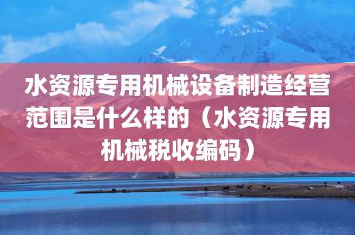 水资源专用机械设备制造经营范围是什么样的（水资源专用机械税收编码）