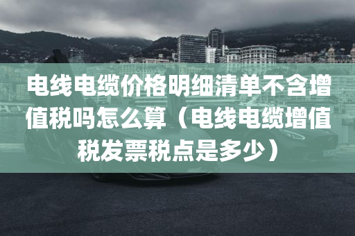 电线电缆价格明细清单不含增值税吗怎么算（电线电缆增值税发票税点是多少）