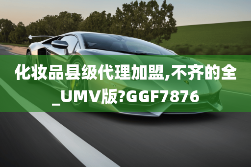 化妆品县级代理加盟,不齐的全_UMV版?GGF7876