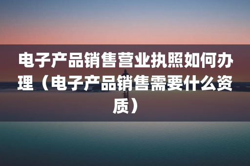 电子产品销售营业执照如何办理（电子产品销售需要什么资质）