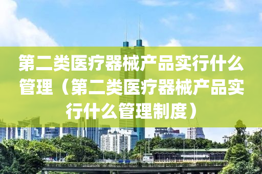 第二类医疗器械产品实行什么管理（第二类医疗器械产品实行什么管理制度）