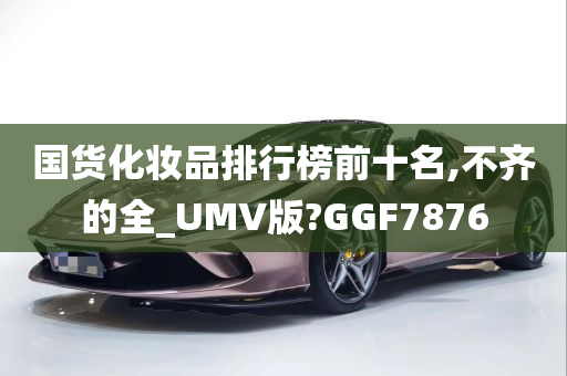 国货化妆品排行榜前十名,不齐的全_UMV版?GGF7876