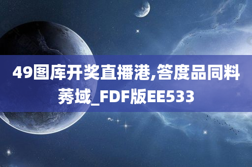 49图库开奖直播港,答度品同料莠域_FDF版EE533