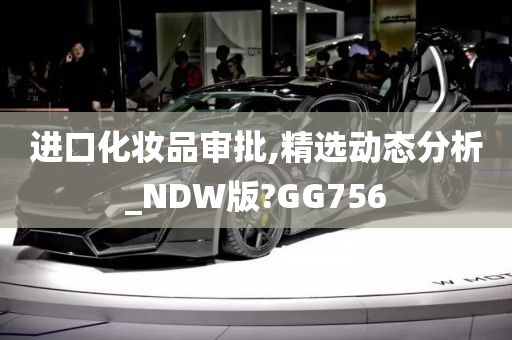 进口化妆品审批,精选动态分析_NDW版?GG756