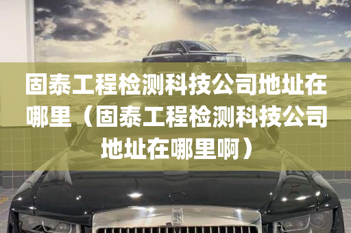 固泰工程检测科技公司地址在哪里（固泰工程检测科技公司地址在哪里啊）