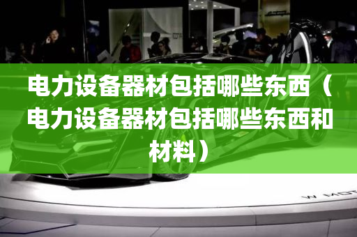 电力设备器材包括哪些东西（电力设备器材包括哪些东西和材料）