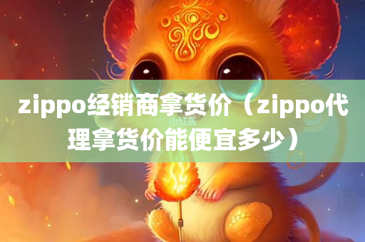 zippo经销商拿货价（zippo代理拿货价能便宜多少）