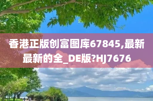 香港正版创富图库67845,最新最新的全_DE版?HJ7676