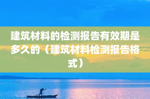 建筑材料的检测报告有效期是多久的（建筑材料检测报告格式）