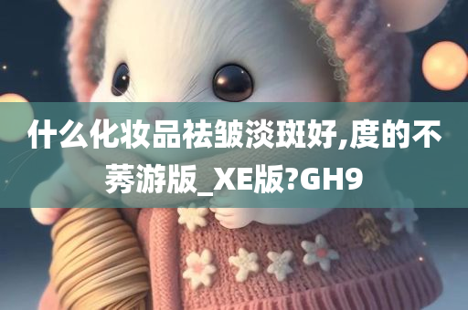 什么化妆品祛皱淡斑好,度的不莠游版_XE版?GH9